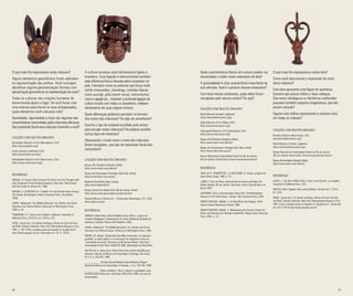 40 41
O que mais lhe impressiona nesta máscara?
Alguns elementos geométricos foram aplicados
na representação das orelhas. Você consegue
identificar alguma geometrização (formas com
aproximação geométrica) na representação do rosto?
Todas as culturas são criações humanas de
determinada época e lugar. Se você fosse criar
uma máscara para honrar os seus antepassados,
quais elementos você colocaria nela?
Serenidade, rigorosidade e força são algumas das
características transmitidas pelas máscaras africanas.
Que expressão facial essa máscara transmite a você?
Coleções com Objetos Similares
Birmingham Museum of Arts (Birmingham, EUA)
(http://www.artsbma.org/)
Fowler Museum (Califórnia, EUA)
(http://www.fowler.ucla.edu/)
Metropolitan Museum of Art (Nova Iorque, EUA)
(http://www.metmuseum.org/)
Referências
DREWAL, H. Yoruba: Nine Centuries Of African Art And Thought (with
John Pemberton III and Rowland Abiodun). New York: Alfred Knopf
and The Center for African Art, 1989.
DREWAL, H. & DREWAL M. T. Gelede: Art And Female Power Among
The Yoruba. Bloomington: Indiana University Press. (2nd Edition,
1990).
LAWAL, Babatunde. The Gèlèdé Spectacle: Art, Gender, and Social
Harmony in an African Culture. University of Washington Press,
1996. p. 16.
THOMPSON, R. F. African Art in Motion. California: University of
California Press, 1979 (1st. Ed. 1974) p. 222.
VOGEL, Susan (ed.). For Spirits and Kings: African Art from the Paul
and Ruth Tishman Collection. New York: Metropolitan Museum of Art,
1981. p. 163. O livro completo pode ser baixado no “google livros”:
http://books.google.com.br/ (Acessado em: 23-11- 2014).
A cultura iorubana está intimamente ligada à
brasileira. Essa ligação é demonstrada também
pela influência léxica deixada pelos iorubanos no
país. Exemplos como as palavras axé (força vital),
cafofo (mausoléu), mandinga; comidas típicas
como acarajé, jabá (carne-seca); instrumentos
como o agogô etc., mostram a profunda ligação da
cultura iorubá com todos os brasileiros, indepen-
dentemente de suas origens étnicas.
Quais diferenças podemos perceber no formato
dos rostos das máscaras? Há algo de semelhante?
Qual foi o tipo de material escolhido pelo artista
para esculpir essas máscaras? Ele poderia escolher
outros tipos de materiais?
Observando o modo como o rosto das máscaras
foram esculpidos, que tipo de expressão facial eles
transmitem?
Coleções com Objetos Similares
Museu Afro-Brasileiro (Salvador, Bahia)
(http://www.mafro.ceao.ufba.br/)
Museu de Arqueologia e Etnologia (São Paulo, Brasil)
(http://www.nptbr.mae.usp.br/)
Musée du Quai Branly (Paris, França)
(http://www.quaibranly.fr/)
Museu Nacional de Belas Artes (Rio de Janeiro, Brasil)
(http://www.mnba.gov.br/abertura/abertura.htm)
National Museu of African Art – Smithsonian (Washington, D.C., EUA)
(http://africa.si.edu/)
Referências
ADINOLFI, Maria Paula. [Texto Científico] Setor África – projeto de
atuação Pedagógica e Capacitação de Jovens Monitores [material do
professor], Salvador: Museu Afro-Brasileiro, 2005.
LAWAL, Babatunde. The Gèlèdé Spectacle: Art, Gender, and Social
Harmony in an African Culture. University of Washington Press, 1996.
RIBEIRO JR, Ademir. Parafernália das Mães Ancestrais: as máscaras
gueledé, os edan ogboni e a construção do imaginário sobre as
“sociedades secretas” africanas no Recôncavo Baiano. São Paulo:
Universidade de São Paulo. MAE/USP, 2008. [Dissertação de Mestrado].
SALUM, M. H. Leuba (Lisy). Notas Discursivas Diante das Máscaras
Africanas. Revista do Museu de Arqueologia e Etnologia, São Paulo,
SP, v. 6, p. 233-253, 1996.
___________. Por Que São de Madeira Essas Mulheres d’Água?
Revista do Museu de Arqueologia e Etnologia, v. 9, p. 163-193, 1999.
___________.(Texto científico). África: culturas e sociedades, guia
temático para professores. São Paulo: MAE/USP, (1999). (Formas de
Humanidade).
Quais características físicas em comum podem ser
encontradas a todas estas estatuetas de Ibeji?
A gestualidade é uma característica importante da
arte africana. Qual é a postura dessas estatuetas?
Com base nestas estatuetas, quais delas foram
esculpidas pelo mesmo artista? Por quê?
Coleções com Objetos Similares
British Museum (Londres, Inglaterra)
(http://www.britishmuseum.org/)
Dallas Museum of Art (Dallas, EUA)
(http://www.imamuseum.org/)
Indianapolis Museum of Art (Indianapolis, EUA)
(http://www.imamuseum.org/)	
Museu Afro-Brasileiro (Salvador, Bahia)
(http://www.mafro.ceao.ufba.br/)
Museu de Arqueologia e Etnologia (São Paulo, Brasil)
(http://www.nptbr.mae.usp.br/)
Museu Nacional da Universidade Federal do Rio de Janeiro
(Rio de Janeiro, Brasil) (http://www.museunacional.ufrj.br/)
Referências
FAGG, W. B., PEMBERTON, J. & HOLCOMBE, B. Yoruba, sculpture of
West Africa. Knopf, 1982. p. 16.
JUNGE, P. Arte da África: obras-primas do museu etnológico de
Berlim. Brasília, Rio de Janeiro, São Paulo: Centro Cultural Banco do
Brasil, 2003.
LAGAMMA, Alisa. Echoing Images. Nova York: The Metropolitan
Museum of Art; New Haven, Londres: Yale University Press, 2004.
OMARI-TUNKARA, Mikelle. S. Ere Ibeji Ritual and Imagery: West
African Yoruba Retentions in Brazil. 1980.
OMARI-TUNKARA, Mikelle. S. Manipulating the Sacred: Yoruba Art,
Ritual, and Resistance in Brazilian candomble: Wayne State University
Press, 2005. p. 111.
O que mais lhe impressionou nesta obra?
Como você descreveria a expressão do rosto
desta máscara?
Esta obra apresenta uma figura de aparência
humana que possui chifres e duas cabeças.
Que seres mitológicos ou folclóricos conhecidos
possuem também aspectos imaginativos, que não
seriam naturais?
Figuras com chifres representam a mesma coisa
em todas as culturas?
Coleções com Objetos Similares
Brooklyn Museum (Nova Iorque, EUA
(www.brooklynmuseum.org/)
British Museum (Londres, Inglaterra)
(http://www.britishmuseum.org/)
Museu Nacional da Universidade Federal do Rio de Janeiro
(Rio de Janeiro, Brasil) (http://www.museunacional.ufrj.br/)
Museu Afro-Brasileiro (Salvador, Bahia)
(http://www.mafro.ceao.ufba.br/)
Referências
LAUDE, J. The Arts of Black Africa. Transl. Jean Decock. Los Angeles:
University of California Press, 1971.
NICKLIN, Keith. Nigerian Skin covered Masks. African Arts 7, 3:815,
67, 1974.
VOGEL, Susan (ed.). For Spirits and Kings: African Art from the Paul
and Ruth Tishman Collection. New York: Metropolitan Museum of Art,
1981. O livro completo pode ser baixado no “google livros”: (Acessado
em: 23-11-2014) http://books.google.com.br/
 