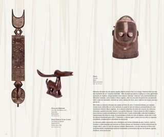 48 49
Máscara
Povo Igala
Nigéria
Madeira policromada
35,5 x 25 x 27,5 cm
Máscaras africanas não são apenas aqueles objetos presos à face ou à cabeça. Podemos dizer que elas
são resultantes de um “conjunto multimídia”. Além da parte que adorna a cabeça ou o rosto, geralmente
produzida em madeira, integra também esse conjunto chamado “máscara” uma vestimenta feita em
diferentes materiais, como tecidos e fibras vegetais, além de uma série de apetrechos que adornam
todo o corpo do mascarado, incluindo por vezes, adereço de dorso, joias e adornos nos braços, pescoço,
pernas etc.
Nem todas as máscaras africanas são usadas na frente do rosto. A máscara tchiwara, por exemplo,
muitas vezes confundida com uma estatueta, é usada no topo da cabeça e acompanhada por uma
vestimenta feita em fibras vegetais. Já a máscara bobo/bwa faz parte do conjunto de máscaras
chamadas superestruturadas, devido à sua grande dimensão. Embora possa ser difícil imaginar,
essa máscara é usada verticalmente na frente do rosto. A parte arredondada, onde está localizada a
representação dos olhos de coruja, fica posicionada na frente do rosto do bailarino, sendo todo o resto
da máscara direcionado para o alto. E finalmente, a máscara igala é usada como um elmo ou capacete,
camuflando completamente a identidade do mascarado.
As máscaras podem representar seres mitológicos nas formas estilizadas de aves, bovinos, caprinos,
humanos e ainda variações que mesclam as formas animais com humanas ou formas sobrenaturais da
criação mítica, como é o caso da máscara tchiwara. Basicamente, o uso de máscaras na África está
associado desde a representação teatral em festividades comemorativas até aos ritos fúnebres, agrários,
iniciáticos, entre outros usos.
Máscara placa (Nwantantay)
Povos Bobo, Bwa (Bwaba ou Oule)
Burkina Faso
Madeira pintada
232 x 45 x 34 cm
Máscara Tchiwara ou (Tyi wara, Tyi-wara)
Povo Bamana (ou Bambara)
República do Mali
Madeira, couro e metal
26,3 x 56,2 x 8,5 cm
 