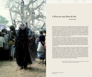 4 5
A África em suas Obras de Arte
Emanoel Araujo*
Mais de 110 anos se passaram desde que o antropólogo alemão Leo Frobenius fincou seus pés na África
pela primeira vez e ela, por meio de suas obras plásticas, continua tão admirável, inusitada e misteriosa
quanto antes. O que o antropólogo viu ali o deixou comovido. Para tanto! Nenhum olhar estrangeiro
vislumbraria aquelas profusões de matérias e de formas de maneira indiferente. A visão daqueles
“monumentos à divindade real” que eram as cabeças comemorativas de reis em Ifé, em seu exorbitante
naturalismo, atingiu de assombro aquele que viria a ser professor honorário da Universidade de Frankfurt
e fundador do Museu de Etnologia da mesma cidade. Tamanho foram o espanto e a admiração que
Frobenius propôs que aquelas cabeças, feitas em maravilhoso bronze, na complexa “técnica da cera
perdida”, não podiam ter sido elaboradas por africanos.
O que se conhecia de “arte africana” até então, era o que traziam os olhares modernistas com as
máscaras da África que viam no Museu de Etnografia do Trocadero, cheias daquilo que consideravam
um “primitivismo” e que era, na verdade, o resultado de séculos e séculos da vibrante tradição plástica
africana da abstração. O continente africano viu emergir civilizações ocultadas hoje pelo terror da história
que expressaram largamente o mistério da vida através da expressão plástica e do estabelecimento de
uma tradição artística calcada na verdade utilitária e mágica do cotidiano. Mas foi o olhar imperialista e
os impulsos tirânicos das potências ocidentais que quiseram relegar a arte africana ao quadro funcional,
religioso e social.
Essa arte é produzida por um ato livre de criação. Dir-se-ia que ela contemplou exatamente os interesses
modernistas porque ela tinha a capacidade de fazer a mediação, por um lado, entre o mundo perceptivo
dos objetos com suas formas regulares e irregulares e, por outro, a profusão da imaginação humana;
mediação esta em que são indistintos na experiência o sagrado e o profano. Esta arte experimenta a
liberdade dentro de um rigor da tradição, que não é acadêmica, mas não deixa de ter sua rigidez porque
nos seus cânones ela é voltada para o domínio de um “outro mundo” – o respeito absoluto pelo mundo
da ancestralidade. Esta arte é também universal na medida em que atinge essa liberdade criadora que é o
ato consciente do artista ao produzir a obra. E eu disse aqui “a” obra e não “sua” obra, porque aquela arte
que foi produzida não pertence ao artista que a produziu senão a todos. Aquela obra pertence a seu povo
e podemos dizer, por extensão, que aquela obra pertence à humanidade.
*	Emanoel Araujo (1940), artista plástico, ex-diretor da Pinacoteca do Estado de São Paulo e ex-Secretário 	
	 da Cultura do Município, é o criador e Diretor do Museu Afro Brasil.
Máscara Bwa, Burkina Faso, década de 1980
Christopher D. Roy
 