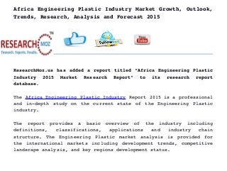 Africa Engineering Plastic Industry Market Growth, Outlook,
Trends, Research, Analysis and Forecast 2015
ResearchMoz.us has added a report titled “Africa Engineering Plastic
Industry   2015   Market   Research   Report”   to   its   research   report
database.
The Africa Engineering Plastic Industry Report 2015 is a professional
and in­depth study on the current state of the Engineering Plastic
industry.
The   report   provides   a   basic   overview   of   the   industry   including
definitions,   classifications,   applications   and   industry   chain
structure. The Engineering Plastic market analysis is provided for
the international markets including development trends, competitive
landscape analysis, and key regions development status.
 