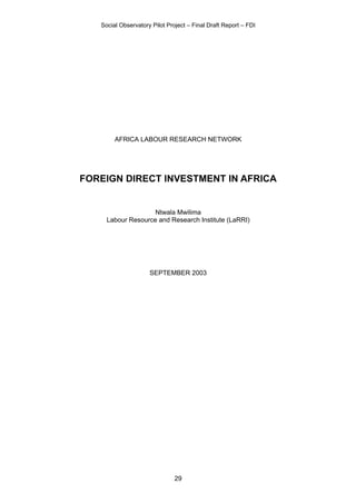 Social Observatory Pilot Project – Final Draft Report – FDI




        AFRICA LABOUR RESEARCH NETWORK




FOREIGN DIRECT INVESTMENT IN AFRICA


                    Ntwala Mwilima
     Labour Resource and Research Institute (LaRRI)




                     SEPTEMBER 2003




                               29
 