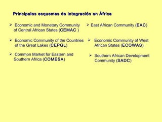 PPrriinncciippaalleess eessqquueemmaass ddee iinntteeggrraacciióónn eenn ÁÁffrriiccaa 
 Economic and Monetary Community 
of Central African States (CEMAC ) 
 Economic Community of the Countries 
of the Great Lakes (CEPGL) 
 Common Market for Eastern and 
Southern Africa (COMESA) 
 East African Community (EAC) 
 Economic Community of West 
African States (ECOWAS)) 
 Southern African Development 
Community (SADC) 
 