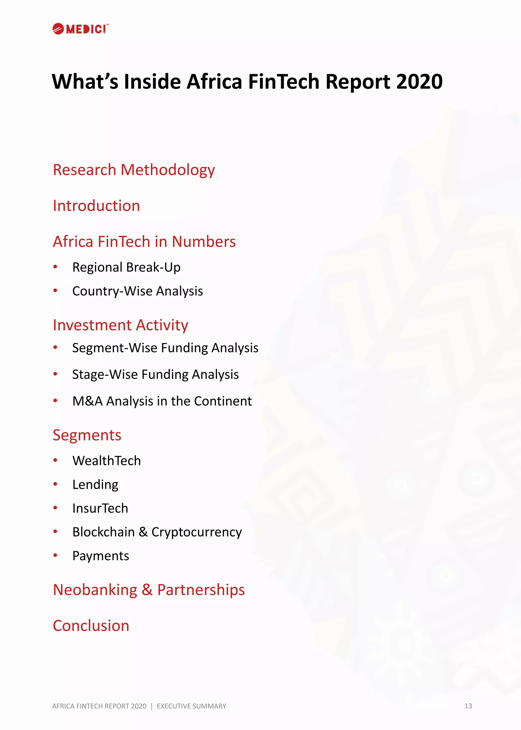 13AFRICA FINTECH REPORT 2020 | EXECUTIVE SUMMARY
What’s Inside Africa FinTech Report 2020
Research Methodology
Introduction
Africa FinTech in Numbers
• Regional Break-Up
• Country-Wise Analysis
Investment Activity
• Segment-Wise Funding Analysis
• Stage-Wise Funding Analysis
• M&A Analysis in the Continent
Segments
• WealthTech
• Lending
• InsurTech
• Blockchain & Cryptocurrency
• Payments
Neobanking & Partnerships
Conclusion
 