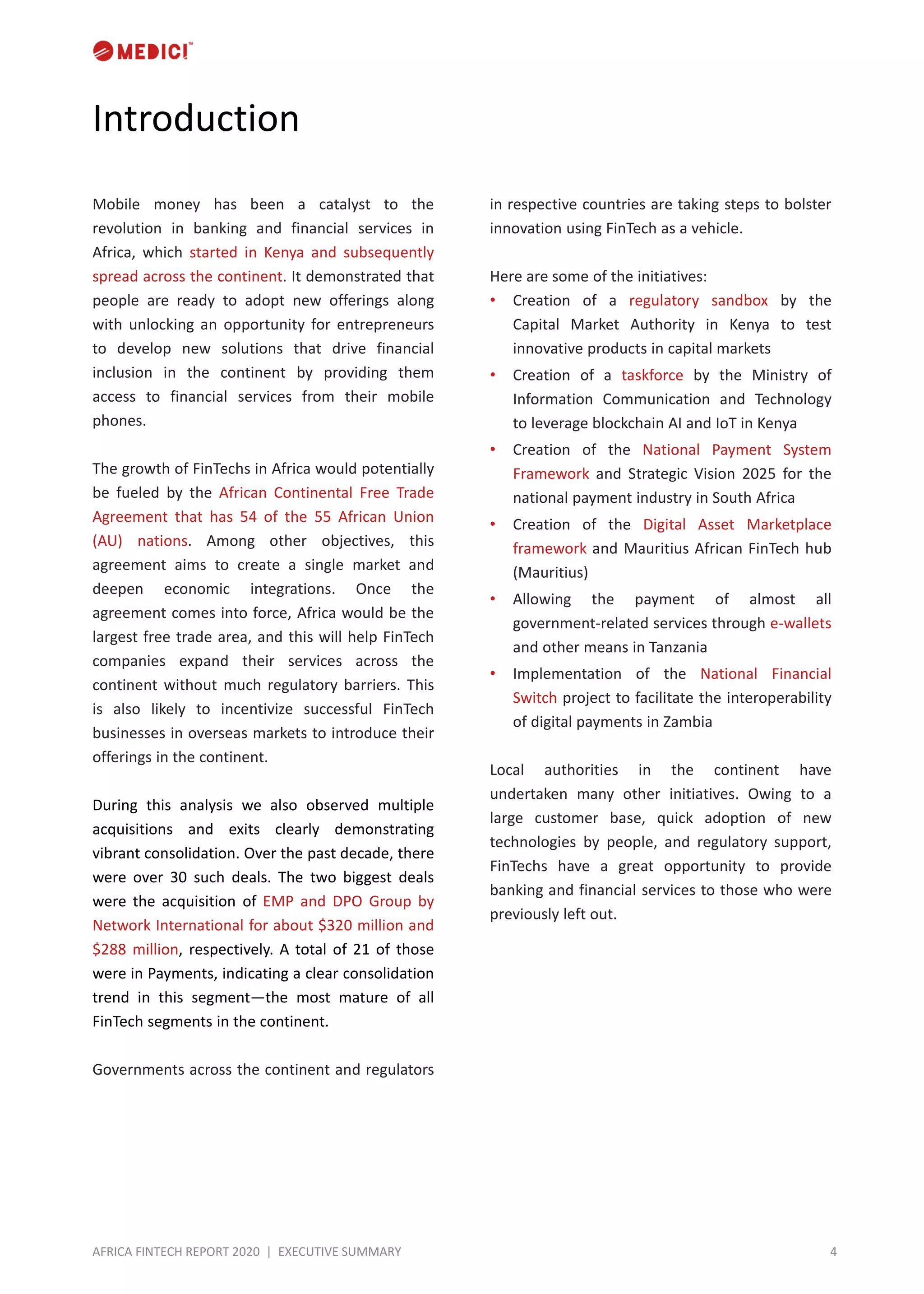 4AFRICA FINTECH REPORT 2020 | EXECUTIVE SUMMARY
Introduction
Mobile money has been a catalyst to the
revolution in banking and financial services in
Africa, which started in Kenya and subsequently
spread across the continent. It demonstrated that
people are ready to adopt new offerings along
with unlocking an opportunity for entrepreneurs
to develop new solutions that drive financial
inclusion in the continent by providing them
access to financial services from their mobile
phones.
The growth of FinTechs in Africa would potentially
be fueled by the African Continental Free Trade
Agreement that has 54 of the 55 African Union
(AU) nations. Among other objectives, this
agreement aims to create a single market and
deepen economic integrations. Once the
agreement comes into force, Africa would be the
largest free trade area, and this will help FinTech
companies expand their services across the
continent without much regulatory barriers. This
is also likely to incentivize successful FinTech
businesses in overseas markets to introduce their
offerings in the continent.
During this analysis we also observed multiple
acquisitions and exits clearly demonstrating
vibrant consolidation. Over the past decade, there
were over 30 such deals. The two biggest deals
were the acquisition of EMP and DPO Group by
Network International for about $320 million and
$288 million, respectively. A total of 21 of those
were in Payments, indicating a clear consolidation
trend in this segment—the most mature of all
FinTech segments in the continent.
Governments across the continent and regulators
in respective countries are taking steps to bolster
innovation using FinTech as a vehicle.
Here are some of the initiatives:
• Creation of a regulatory sandbox by the
Capital Market Authority in Kenya to test
innovative products in capital markets
• Creation of a taskforce by the Ministry of
Information Communication and Technology
to leverage blockchain AI and IoT in Kenya
• Creation of the National Payment System
Framework and Strategic Vision 2025 for the
national payment industry in South Africa
• Creation of the Digital Asset Marketplace
framework and Mauritius African FinTech hub
(Mauritius)
• Allowing the payment of almost all
government-related services through e-wallets
and other means in Tanzania
• Implementation of the National Financial
Switch project to facilitate the interoperability
of digital payments in Zambia
Local authorities in the continent have
undertaken many other initiatives. Owing to a
large customer base, quick adoption of new
technologies by people, and regulatory support,
FinTechs have a great opportunity to provide
banking and financial services to those who were
previously left out.
 