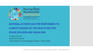 Africa Forum 2019: 18-19 July 2019, Dar es Salaam,Tanzania I #AfricaForum2019
NATIONALACTION PLAN FOR RESPONDING TO
CLIMATE CHANGE OF THE HEALTH SECTOR
STAGE 2019-2030 AND VISION 2050
Dr NguyenThanh Ha
Deputy Director General,
Vietnam Health Environment Management Agency – Ministry Health
 