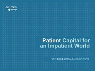 Patient  Capital for an Impatient World CATHERINE CASEY, # ACUMEN FUND  