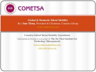 Global & Domestic Talent Mobility
By: Sam Tsima, President & Chairman, Cometsa Group
www.samtsima.com
Cometsa Global Talent Mobility Consultants
(independent business associate of The Da Vinci Institute for
Technology Management)
www.cometsa-mobility.com
www.davinci.ac.za

 