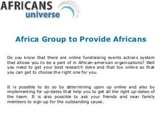 Do you know that there are online fundraising events actions system
that allows you to be a part of in African-american organizations? Well
you need to get your best research done and that too online so that
you can get to choose the right one for you.
It is possible to do so by determining upon up online and also by
implementing for up-dates that help you to get all the right up-dates of
the team. It is also possible to ask your friends and near family
members to sign-up for the outstanding cause.
Africa Group to Provide Africans
 