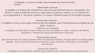 A religião e a cultura estão relacionadas de várias formas,
como:
Identidade cultural
A religião e a língua são elementos culturais que diferenciam as sociedades. No
Brasil, a moral judaico-cristã é a base para os termos morais, e o cristianismo,
principalmente a vertente católica, é a maior influência para a formação do povo.
Construção cultural
A religião é uma construção cultural das sociedades, pois fundamenta as exigências da
ação humana.
Influência na sociedade
A religião contribui para formar o ethos de uma sociedade, ou seja, o conjunto de valores,
costumes e referências morais que dominam o dia-a-dia.
Religiosidade popular
Muitos elementos da cultura popular t ê m um substrato religioso. A Igreja valoriza a religiosidade
popular, que se manifesta de diversas formas, como romarias, procissões e caminhadas
penitenciais.
Sistema de símbolos
A religião é um sistema de símbolos que submete seus rituais e mitos a processos de
 