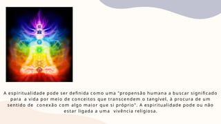 A espiritualidade pode ser definida como uma "propensão humana a buscar significado
para a vida por meio de conceitos que transcendem o tangível, à procura de um
sentido de conexão com algo maior que si próprio". A espiritualidade pode ou não
estar ligada a uma vivência religiosa.
 