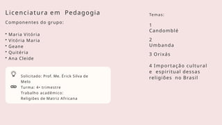 Solicitado: Prof. Me. Érick Silva de
Melo
Turma: 4• trimestre
Trabalho acadêmico:
Religiões de Matriz Africana
Licenciatura em Pedagogia
Componentes do grupo:
• Maria Vitória
• Vitória Maria
• Geane
• Quitéria
• Ana Cleide
1
Candomblé
2
Umbanda
3 Orixás
4 Importação cultural
e espiritual dessas
religiões no Brasil
Temas:
 
