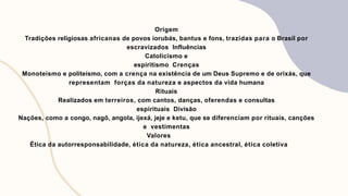 Origem
Tradições religiosas africanas de povos iorubás, bantus e fons, trazidas para o Brasil por
escravizados Influências
Catolicismo e
espiritismo Crenças
Monoteísmo e politeísmo, com a crença na existência de um Deus Supremo e de orixás, que
representam forças da natureza e aspectos da vida humana
Rituais
Realizados em terreiros, com cantos, danças, oferendas e consultas
espirituais Divisão
Nações, como a congo, nagô, angola, ijexá, jeje e ketu, que se diferenciam por rituais, canções
e vestimentas
Valores
Ética da autorresponsabilidade, ética da natureza, ética ancestral, ética coletiva
 