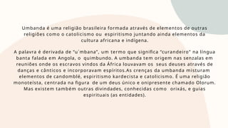 Umbanda é uma religião brasileira formada através de elementos de outras
religiões como o catolicismo ou espiritismo juntando ainda elementos da
cultura africana e indígena.
A palavra é derivada de “u´mbana”, um termo que significa “curandeiro” na língua
banta falada em Angola, o quimbundo. A umbanda tem origem nas senzalas em
reuniões onde os escravos vindos da África louvavam os seus deuses através de
danças e cânticos e incorporavam espíritos.As crenças da umbanda misturam
elementos de candomblé, espiritismo kardecista e catolicismo. É uma religião
monoteísta, centrada na figura de um deus único e onipresente chamado Olorum.
Mas existem também outras divindades, conhecidas como orixás, e guias
espirituais (as entidades).
 