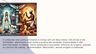 A umbanda tem como princípios a crença em um deus único, nos orixás e em
entidades espirituais, bem como a prática da caridade, fraternidade e não
discriminação. A relação entre umbanda e macumba remonta às origens, quando
os centros de cabula, denominados "Macumba", deram origem à umbanda.
 