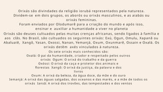 Orixás são divindades da religião iorubá representados pela natureza.
Dividem-se em dois grupos, os aborós ou orixás masculinos, e as aiabás ou
orixás femininas.
Foram enviados por Olodumarê para a criação do mundo e após isso,
ensinar e auxiliar a humanidade a viver no planeta
Orixás são deuses cultuados pelas muitas crenças africanas, sendo ligados à família e
aos clãs. No Brasil, são cultuados os seguintes orixás: Exú, Ogun, Omulu, Xapanã ou
Abaluaiê, Xangô, Yasan, Oxossi, Nanan, Yemanjá, Oxum, Oxunmarê, Ossain e Oxalá. Os
orixás detêm axés vinculados à natureza.
Os sete orixás mais conhecidos são:
Oxalá: O pai da humanidade, criador e respeitado pelos outros
orixás Ogum: O orixá do trabalho e da guerra
Oxóssi: O orixá da caça e protetor dos animais e
florestas Xangô: O orixá da justiça, da palavra e dos
livros
Oxum: A orixá da beleza, da água doce, da mãe e do ouro
Iemanjá: A orixá das águas salgadas, dos oceanos e das marés, e a mãe de todos os
orixás Iansã: A orixá dos trovões, das tempestades e dos ventos
 
