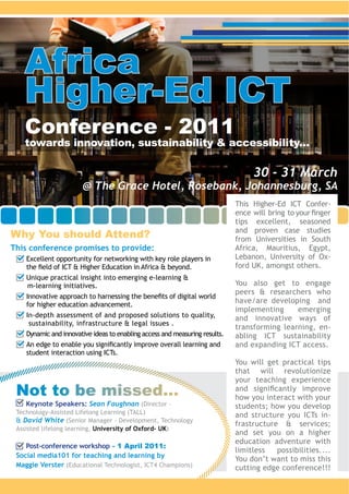 Africa
   Higher-Ed ICT
   Conference - 2011
   towards innovation, sustainability & accessibility...

                                                                         30 - 31 March
                      @ The Grace Hotel, Rosebank, Johannesburg, SA
                                                                                              -



Why You should Attend?                                              from Universities in South
This conference promises to provide:
    Excellent opportunity for networking with key role players in                             -


                                                                    You also get to engage


                                                                    implementing     emerging

                                                                                              -



                                                                    You will get practical tips
                                                                    that will revolutionize
                                                                    your teaching experience
 Not to be missed...                                                how you interact with your
   Keynote Speakers: Sean Faughnan (Director –
                                                                                              -
   David White
                         University of Oxford- UK

    Post-conference workshop - 1 April 2011:
 Social media101 for teaching and learning by
 Maggie Verster
 