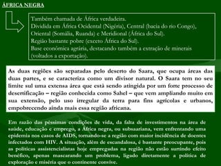 ÁFRICA NEGRA

          Também chamada de África verdadeira.
          Dividida em África Ocidental (Nigéria), Central (bacia do rio Congo),
          Oriental (Somália, Ruanda) e Meridional (África do Sul).
          Região bastante pobre (exceto África do Sul).
          Base econômica agrária, destacando também a extração de minerais
          (voltados a exportação).

 As duas regiões são separadas pelo deserto do Saara, que ocupa áreas das
 duas partes, e se caracteriza como um divisor natural. O Saara tem no seu
 limite sul uma extensa área que está sendo atingida por um forte processo de
 desertificação – região conhecida como Sahel – que vem ampliando muito em
 sua extensão, pelo uso irregular da terra para fins agrícolas e urbanos,
 empobrecendo ainda mais essa região africana.

 Em razão das péssimas condições de vida, da falta de investimentos na área de
 saúde, educação e emprego, a África negra, ou subsaariana, vem enfrentando uma
 epidemia nos casos de AIDS, tornando-se a região com maior incidência de doentes
 infectados com HIV. A situação, além de escandalosa, é bastante preocupante, pois
 as políticas assistencialistas hoje empregadas na região não estão surtindo efeito
 benéfico, apenas mascarando um problema, ligado diretamente a política de
 exploração e miséria que o continente convive.
 