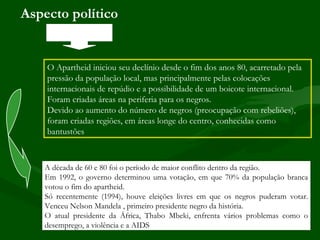 Aspecto político


    O Apartheid iniciou seu declínio desde o fim dos anos 80, acarretado pela
    pressão da população local, mas principalmente pelas colocações
    internacionais de repúdio e a possibilidade de um boicote internacional.
    Foram criadas áreas na periferia para os negros.
    Devido ao aumento do número de negros (preocupação com rebeliões),
    foram criadas regiões, em áreas longe do centro, conhecidas como
    bantustões



   A década de 60 e 80 foi o período de maior conflito dentro da região.
   Em 1992, o governo determinou uma votação, em que 70% da população branca
   votou o fim do apartheid.
   Só recentemente (1994), houve eleições livres em que os negros puderam votar.
   Venceu Nelson Mandela , primeiro presidente negro da história.
   O atual presidente da África, Thabo Mbeki, enfrenta vários problemas como o
   desemprego, a violência e a AIDS.
 