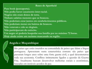 Bases do Apartheid
Pass book (passaporte).
Não podia haver casamento inter-racial.
Negros não eram donos de terra.
Tinham salários menores que os brancos.
Não poderiam estar juntos em estabelecimentos públicos.
Não poderiam morar em bairros de brancos.
Não votavam e não se elegiam.
Não participavam do exército.
Um negro só poderia hospedar sua família por no máximo 72 horas.
Hoje ainda existe um racismo mascarado na região.

    Angola e Moçambique
        São países que estão inseridos na comunidade de países que falam a língua
        portuguesa. Apresentam outra característica comum: são países que
        passaram longos anos sobre uma forte guerra civil, a qual desestruturou
        toda sua economia. Conflitos intimamente ligados a questão da Guerra
        Fria. Atualmente buscam desenvolver melhorias sociais e econômicas,
        baseadas em instáveis acordos de paz.
 