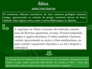 África
                          ASPECTOS FÍSICOS

O continente africano constitui-se de uma estrutura geológica bastante
antiga, apresentando na maioria da porção territorial relevos de baixa
altitude. Salvo alguns casos, como o monte Kilimanjaro, no Quênia.


         A vegetação na África é bastante diversificada, existem
         áreas de florestas equatoriais, savanas, floresta temperada,
         campos e regiões desérticas. O clima também é bastante
         variado, apresentando ao norte o clima mediterrâneo, na
         parte central o equatorial e desértico e ao sul o tropical e
         subtropical.


  A maioria dos rios africanos são intermitentes. No continente, destacam-se duas
  bacias: Congo- maior potencial hidroelétrico do mundo e Nilo – bacia que
  proporciona a vida no Egito serve para abastecimento e irrigação.
 