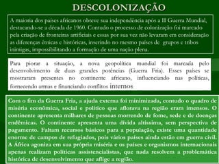 DESCOLONIZAÇÃO
A maioria dos países africanos obteve sua independência após a II Guerra Mundial,
destacando-se a década de 1960. Contudo o processo de colonização foi marcado
pela criação de fronteiras artificiais e essas por sua vez não levaram em consideração
as diferenças étnicas e históricas, inserindo no mesmo países de grupos e tribos
inimigas, impossibilitando a formação de uma nação plena.

Para piorar a situação, a nova geopolítica mundial foi marcada pelo
desenvolvimento de duas grandes potências (Guerra Fria). Esses países se
mostraram presentes no continente africano, influenciando nas políticas,
fornecendo armas e financiando conflitos internos

Com o fim da Guerra Fria, a ajuda externa foi minimizada, contudo o quadro de
miséria econômica, social e político que aflorava na região eram imensos. O
continente apresenta milhares de pessoas morrendo de fome, sede e de doenças
endêmicas. O continente apresenta uma dívida altíssima, sem perspectiva de
pagamento. Faltam recursos básicos para a população, existe uma quantidade
enorme de campos de refugiados, pois vários países ainda estão em guerra civil.
A África agoniza em sua própria miséria e os países e organismos internacionais
apenas realizam políticas assistencialistas, que nada resolvem a problemática
histórica de desenvolvimento que aflige a região.
 