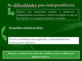 As dificuldades pós-independência
        Manter sua autonomia política e promover a
        independência econômica e social em relação às suas ex-
        metrópoles ou às grandes potências mundiais.


 Na partilha colonial da África



 Não foi considerada nem respeitada a individualidade dos
 diversos povos africanos.



Passou a ocorrer uma série de conflitos entre os diferentes
                    grupos étnicos.
 