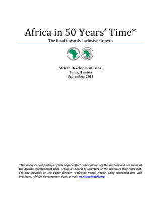 Africa in 50 Years’ Time*
                      The Road towards Inclusive Growth




                              African Development Bank,
                                     Tunis, Tunisia
                                    September 2011




*The analysis and findings of this paper reflects the opinions of the authors and not those of
the African Development Bank Group, its Board of Directors or the countries they represent.
For any inquiries on the paper contact: Professor Mthuli Ncube, Chief Economist and Vice
President, African Development Bank, e-mail: m.ncube@afdb.org.
 