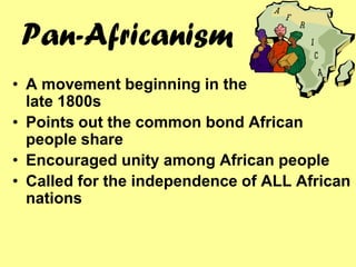 Pan-Africanism
• A movement beginning in the
  late 1800s
• Points out the common bond African
  people share
• Encouraged unity among African people
• Called for the independence of ALL African
  nations
 