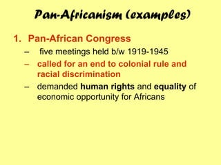 Pan-Africanism (examples)
1. Pan-African Congress
  – five meetings held b/w 1919-1945
  – called for an end to colonial rule and
    racial discrimination
  – demanded human rights and equality of
    economic opportunity for Africans
 
