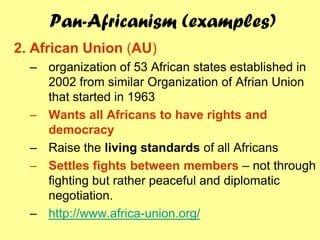 Pan-Africanism (examples)
2. African Union (AU)
  – organization of 53 African states established in
    2002 from similar Organization of Afrian Union
    that started in 1963
  – Wants all Africans to have rights and
    democracy
  – Raise the living standards of all Africans
  – Settles fights between members – not through
    fighting but rather peaceful and diplomatic
    negotiation.
  – http://www.africa-union.org/
 