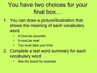 You have two choices for your
          final box…
1. You can draw a picture/illustration that
   shows the meaning of each vocabulary
   word.
     •   It must be accurate
     •   It must be neat
     •   You must take your time
2. Complete a last word summary for each
   vocabulary word
     •   See the board for example
 