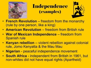 Independence
                       (examples)

• French Revolution – freedom from the monarchy
  (rule by one person, like a king)
• American Revolution – freedom from British rule
• War of Mexican Independence – freedom from
  Spanish rule
• Kenyan rebellion – violent rebellion against colonial
  rule, Jomo Kenyatta & the Mau Mau
• Nigerian - peaceful independence movement
• South Africa - independent from British in 1961, but
  non-whites did not have equal rights (Apartheid)
 