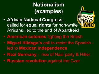 Nationalism
               (examples)
• African National Congress -
  called for equal rights for non-white
  Africans, led to the end of Apartheid
• American colonies fighting the British
• Miguel Hildago’s call to resist the Spanish -
  led to Mexican independence
• Nazi Germany - rise of Nazi party & Hitler
• Russian revolution against the Czar
 