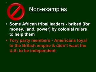 Non-examples

• Some African tribal leaders - bribed (for
  money, land, power) by colonial rulers
  to help them
• Tory party members - Americans loyal
  to the British empire & didn’t want the
  U.S. to be independent
 