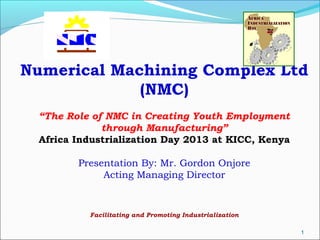 Numerical Machining Complex Ltd
(NMC)
“The Role of NMC in Creating Youth Employment
through Manufacturing”
Africa Industrialization Day 2013 at KICC, Kenya
Presentation By: Mr. Gordon Onjore
Acting Managing Director

Facilitating and Promoting Industrialization
1

 