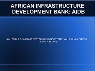 AFRICAN INFRASTRUCTURE
DEVELOPMENT BANK: AIDB
AIM: TO BUILD 100 SMART PETRO-AGRO-INDUSTRIAL VALUE CHAIN CITIES IN
AFRICA BY 2055
 