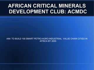 AFRICAN CRITICAL MINERALS
DEVELOPMENT CLUB: ACMDC
AIM: TO BUILD 100 SMART PETRO-AGRO-INDUSTRIAL VALUE CHAIN CITIES IN
AFRICA BY 2055
 