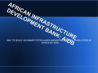 AFRICAN INFRASTRUCTURE
DEVELOPMENT BANK: AIDB
AIM: TO BUILD 100 SMART PETRO-AGRO-INDUSTRIAL VALUE CHAIN CITIES IN
AFRICA BY 2055
 