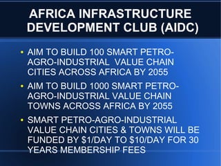 AFRICA INFRASTRUCTURE
DEVELOPMENT CLUB (AIDC)
● AIM TO BUILD 100 SMART PETRO-
AGRO-INDUSTRIAL VALUE CHAIN
CITIES ACROSS AFRICA BY 2055
● AIM TO BUILD 1000 SMART PETRO-
AGRO-INDUSTRIAL VALUE CHAIN
TOWNS ACROSS AFRICA BY 2055
● SMART PETRO-AGRO-INDUSTRIAL
VALUE CHAIN CITIES & TOWNS WILL BE
FUNDED BY $1/DAY TO $10/DAY FOR 30
YEARS MEMBERSHIP FEES
 