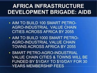 AFRICA INFRASTRUCTURE
DEVELOPMENT BRIGADE: AIDB
● AIM TO BUILD 100 SMART PETRO-
AGRO-INDUSTRIAL VALUE CHAIN
CITIES ACROSS AFRICA BY 2055
● AIM TO BUILD 1000 SMART PETRO-
AGRO-INDUSTRIAL VALUE CHAIN
TOWNS ACROSS AFRICA BY 2055
● SMART PETRO-AGRO-INDUSTRIAL
VALUE CHAIN CITIES & TOWNS WILL BE
FUNDED BY $1/DAY TO $10/DAY FOR 30
YEARS MEMBERSHIP FEES
 