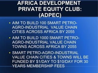 AFRICA DEVELOPMENT
PRIVATE EQUITY CLUB:
(ADPEC)
● AIM TO BUILD 100 SMART PETRO-
AGRO-INDUSTRIAL VALUE CHAIN
CITIES ACROSS AFRICA BY 2055
● AIM TO BUILD 1000 SMART PETRO-
AGRO-INDUSTRIAL VALUE CHAIN
TOWNS ACROSS AFRICA BY 2055
● SMART PETRO-AGRO-INDUSTRIAL
VALUE CHAIN CITIES & TOWNS WILL BE
FUNDED BY $1/DAY TO $10/DAY FOR 30
YEARS MEMBERSHIP FEES
 