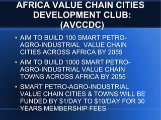 AFRICA VALUE CHAIN CITIES
DEVELOPMENT CLUB:
(AVCCDC)
● AIM TO BUILD 100 SMART PETRO-
AGRO-INDUSTRIAL VALUE CHAIN
CITIES ACROSS AFRICA BY 2055
● AIM TO BUILD 1000 SMART PETRO-
AGRO-INDUSTRIAL VALUE CHAIN
TOWNS ACROSS AFRICA BY 2055
● SMART PETRO-AGRO-INDUSTRIAL
VALUE CHAIN CITIES & TOWNS WILL BE
FUNDED BY $1/DAY TO $10/DAY FOR 30
YEARS MEMBERSHIP FEES
 