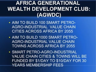 AFRICA GENERATIONAL
WEALTH DEVELOPMENT CLUB:
(AGWDC)
● AIM TO BUILD 100 SMART PETRO-
AGRO-INDUSTRIAL VALUE CHAIN
CITIES ACROSS AFRICA BY 2055
● AIM TO BUILD 1000 SMART PETRO-
AGRO-INDUSTRIAL VALUE CHAIN
TOWNS ACROSS AFRICA BY 2055
● SMART PETRO-AGRO-INDUSTRIAL
VALUE CHAIN CITIES & TOWNS WILL BE
FUNDED BY $1/DAY TO $10/DAY FOR 30
YEARS MEMBERSHIP FEES
 