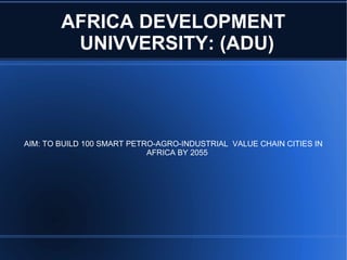 AFRICA DEVELOPMENT
UNIVVERSITY: (ADU)
AIM: TO BUILD 100 SMART PETRO-AGRO-INDUSTRIAL VALUE CHAIN CITIES IN
AFRICA BY 2055
 