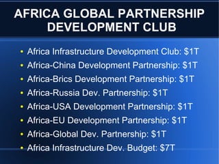 AFRICA GLOBAL PARTNERSHIP
DEVELOPMENT CLUB
● Africa Infrastructure Development Club: $1T
● Africa-China Development Partnership: $1T
● Africa-Brics Development Partnership: $1T
● Africa-Russia Dev. Partnership: $1T
● Africa-USA Development Partnership: $1T
● Africa-EU Development Partnership: $1T
● Africa-Global Dev. Partnership: $1T
● Africa Infrastructure Dev. Budget: $7T
 