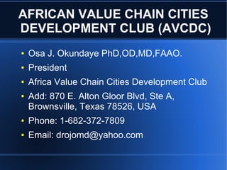 AFRICAN VALUE CHAIN CITIES
DEVELOPMENT CLUB (AVCDC)
● Osa J. Okundaye PhD,OD,MD,FAAO.
● President
● Africa Value Chain Cities Development Club
● Add: 870 E. Alton Gloor Blvd, Ste A,
Brownsville, Texas 78526, USA
● Phone: 1-682-372-7809
● Email: drojomd@yahoo.com
 