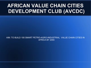 AFRICAN VALUE CHAIN CITIES
DEVELOPMENT CLUB (AVCDC)
AIM: TO BUILD 100 SMART PETRO-AGRO-INDUSTRIAL VALUE CHAIN CITIES IN
AFRICA BY 2055
 