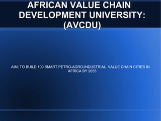 AFRICAN VALUE CHAIN
DEVELOPMENT UNIVERSITY:
(AVCDU)
AIM: TO BUILD 100 SMART PETRO-AGRO-INDUSTRIAL VALUE CHAIN CITIES IN
AFRICA BY 2055
 