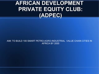 AFRICAN DEVELOPMENT
PRIVATE EQUITY CLUB:
(ADPEC)
AIM: TO BUILD 100 SMART PETRO-AGRO-INDUSTRIAL VALUE CHAIN CITIES IN
AFRICA BY 2055
 