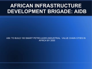 AFRICAN INFRASTRUCTURE
DEVELOPMENT BRIGADE: AIDB
AIM: TO BUILD 100 SMART PETRO-AGRO-INDUSTRIAL VALUE CHAIN CITIES IN
AFRICA BY 2055
 
